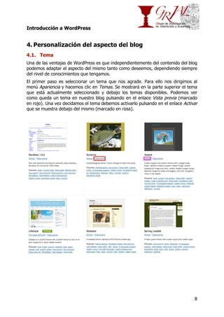 Introducción a WordPress

4. Personalización del aspecto del blog
4.1. Tema
Una de las ventajas de WordPress es que independientemente del contenido del blog
podemos adaptar el aspecto del mismo tanto como deseemos, dependiendo siempre
del nivel de conocimientos que tengamos.
El primer paso es seleccionar un tema que nos agrade. Para ello nos dirigimos al
menú Apariencia y hacemos clic en Temas. Se mostrará en la parte superior el tema
que está actualmente seleccionado y debajo los temas disponibles. Podemos ver
como queda un tema en nuestro blog pulsando en el enlace Vista previa (marcado
en rojo). Una vez decidamos el tema debemos activarlo pulsando en el enlace Activar
que se muestra debajo del mismo (marcado en rosa).

8

 