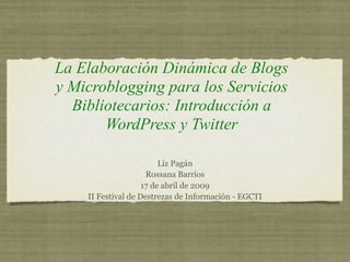 La Elaboración Dinámica de Blogs
y Microblogging para los Servicios
  Bibliotecarios: Introducción a
       WordPress y Twitter

                         Liz Pagán
                     Rossana Barrios
                    17 de abril de 2009
    II Festival de Destrezas de Información - EGCTI
 