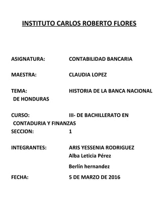 INSTITUTO CARLOS ROBERTO FLORES
ASIGNATURA: CONTABILIDAD BANCARIA
MAESTRA: CLAUDIA LOPEZ
TEMA: HISTORIA DE LA BANCA NACIONAL
DE HONDURAS
CURSO: III- DE BACHILLERATO EN
CONTADURIA Y FINANZAS
SECCION: 1
INTEGRANTES: ARIS YESSENIA RODRIGUEZ
Alba Leticia Pérez
Berlín hernandez
FECHA: 5 DE MARZO DE 2016
 