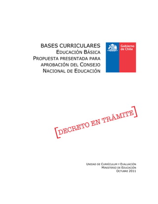 BASES CURRICULARES
      EDUCACIÓN BÁSICA
PROPUESTA PRESENTADA PARA
   APROBACIÓN DEL CONSEJO
    NACIONAL DE EDUCACIÓN




                   UNIDAD DE CURRÍCULUM Y EVALUACIÓN
                             MINISTERIO DE EDUCACIÓN
                                       OCTUBRE 2011
 