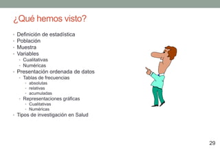 ¿Qué hemos visto?
•   Definición de estadística
•   Población
•   Muestra
•   Variables
    • Cualitativas
    • Numéricas
• Presentación ordenada de datos
    • Tablas de frecuencias
       • absolutas
       • relativas
       • acumuladas
    • Representaciones gráficas
       • Cualitativas
       • Numéricas
• Tipos de investigación en Salud




                                    29
 
