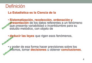 Definición
 La Estadística es la Ciencia de la

 • Sistematización, recolección, ordenación y
   presentación de los datos referentes a un fenómeno
   que presenta variabilidad o incertidumbre para su
   estudio metódico, con objeto de

 • deducir las leyes que rigen esos fenómenos,


 • y poder de esa forma hacer previsiones sobre los
   mismos, tomar decisiones u obtener conclusiones.


                                                        4
 