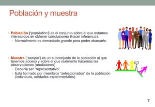 Población y muestra

• Población (‘population’) es el conjunto sobre el que estamos
 interesados en obtener conclusiones (hacer inferencia).
  • Normalmente es demasiado grande para poder abarcarlo.




• Muestra („sample’) es un subconjunto de la población al que
 tenemos acceso y sobre el que realmente hacemos las
 observaciones (mediciones)
  • Debería ser “representativo”
  • Esta formado por miembros “seleccionados” de la población
    (individuos, unidades experimentales).




                                                                 7
 