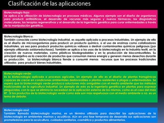 Biotecnología azul:
También llamada biotecnología marina, es un término utilizado para describir las aplicaciones de la
biotecnología en ambientes marinos y acuáticos. Aún en una fase temprana de desarrollo sus aplicaciones son
prometedoras para la acuicultura, cuidados sanitarios, cosmética y productos alimentarios.
Clasificación de las aplicaciones
Biotecnología Roja:
Se aplica a la utilización de biotecnología en procesos médicos. Algunos ejemplo son el diseño de organismos
para producir antibióticos, el desarrollo de vacunas más seguras y nuevos fármacos, los diagnósticos
moleculares, las terapias regenerativas y el desarrollo de la ingeniería genética para curar enfermedades a través
de la manipulación genética.
Biotecnología Blanca:
También conocida como biotecnología industrial, es aquella aplicada a procesos industriales. Un ejemplo de ello
es el diseño de microorganismos para producir un producto químico, o el uso de enzimas como catalizadores
industriales, ya sea para producir productos químicos valiosos o destruir contaminantes químicos peligrosos (por
ejemplo utilizando oxidorreductasas). También se aplica a los usos de la biotecnología en la industria textil, en la
creación de nuevos materiales, como plásticos biodegradables y en la producción de biocombustibles. Su
principal objetivo es la creación de productos que consuman menos energía y generen menos desechos durante
su producción. La biotecnología blanca tiende a consumir menos recursos que los procesos tradicionales
utilizados para producir bienes industriales.
Biotecnología verde:
Es la biotecnología aplicada a procesos agrícolas. Un ejemplo de ello es el diseño de plantas transgénicas
capaces de crecer en condiciones ambientales desfavorables o plantas resistentes a plagas y enfermedades. Se
espera que la biotecnología verde produzca soluciones más amigables con el medio ambiente que los métodos
tradicionales de la agricultura industrial. Un ejemplo de esto es la ingeniería genética en plantas para expresar
plaguicidas, con lo que se elimina la necesidad de la aplicación externa de los mismos, como es el caso del maíz
BT . Si los productos de la biotecnología verde como éste son más respetuosos con el medio ambiente o no, es un
tema de debate.[
 