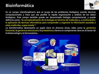 Bioinformática
Es un campo interdisciplinario que se ocupa de los problemas biológicos usando técnicas
computacionales y hace que sea posible la rápida organización y análisis de los datos
biológicos. Este campo también puede ser denominado biología computacional, y puede
definirse como, "la conceptualización de la biología en término de moléculas y, a continuación,
la aplicación de técnicas informáticas para comprender y organizar la información asociada a
estas moléculas, a gran escala."[
La bioinformática desempeña un papel clave en diversas áreas, tales como la genómica
funcional, la genómica estructural y la proteómica y forma un componente clave en el sector de
la biotecnología y la farmacéutica.
 