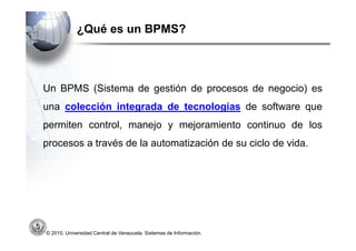 ¿Qué es un BPMS?



Un BPMS (Sistema de gestión de procesos de negocio) es
una colección integrada de tecnologías de software que
permiten control, manejo y mejoramiento continuo de los
procesos a través de la automatización de su ciclo de vida.




© 2010, Universidad Central de Venezuela. Sistemas de Información.
 