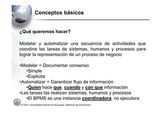 Conceptos básicos


¿Qué queremos hacer?

Modelar y automatizar una secuencia de actividades que
coordine las tareas de sistemas, humanos y procesos para
lograr la representación de un proceso de negocio

•Modelar = Documentar consenso
   •Simple
   •Explicita
•Automatizar = Garantizar flujo de información
   •Quien hace que, cuando y con que información
•Las tareas las realizan sistemas, humanos y procesos
   •El BPMS es una instancia coordinadora, no ejecutora
© 2010, Universidad Central de Venezuela. Sistemas de Información.
 