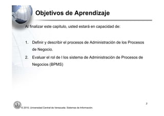 Objetivos de Aprendizaje

   Al finalizar este capitulo, usted estará en capacidad de:



   1. Definir y describir el procesos de Administración de los Procesos
          de Negocio.

   2. Evaluar el rol de l los sistema de Administración de Procesos de
          Negocios (BPMS)




                                                                          3
© 2010, Universidad Central de Venezuela. Sistemas de Información.
 