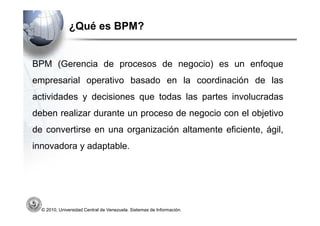 ¿Qué es BPM?


BPM (Gerencia de procesos de negocio) es un enfoque
empresarial operativo basado en la coordinación de las
actividades y decisiones que todas las partes involucradas
deben realizar durante un proceso de negocio con el objetivo
de convertirse en una organización altamente eficiente, ágil,
innovadora y adaptable.




  © 2010, Universidad Central de Venezuela. Sistemas de Información.
 