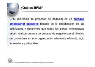 ¿Qué es BPM?


BPM (Gerencia de procesos de negocio) es un enfoque
empresarial operativo basado en la coordinación de las
actividades y decisiones que todas las partes involucradas
deben realizar durante un proceso de negocio con el objetivo
de convertirse en una organización altamente eficiente, ágil,
innovadora y adaptable.




  © 2010, Universidad Central de Venezuela. Sistemas de Información.
 