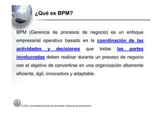 ¿Qué es BPM?


BPM (Gerencia de procesos de negocio) es un enfoque
empresarial operativo basado en la coordinación de las
actividades               y       decisiones                  que      todas   las   partes
involucradas deben realizar durante un proceso de negocio
con el objetivo de convertirse en una organización altamente
eficiente, ágil, innovadora y adaptable.




  © 2010, Universidad Central de Venezuela. Sistemas de Información.
 