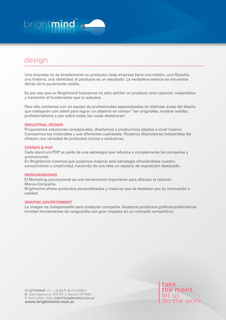 Una empresa no es simplemente su producto; cada empresa tiene una misión, una losofía,
una historia, una identidad; el producto es un resultado. La verdadera esencia se encuentra
detrás de lo puramente visible.

Es por eso que en Brightmind buscamos no sólo exhibir un producto sino capturar, materializar
y transmitir el fundamento que lo subyace.

Para ello contamos con un equipo de profesionales especializados en distintas áreas del diseño
que trabajarán con usted para lograr un objetivo en común “ser originales, mostrar solidez,
profesionalismo y por sobre todas las cosas destacarse”.

INDUSTRIAL DESIGN
Proponemos soluciones conceptuales, diseñamos y producimos objetos a nivel masivo.
Conocemos los materiales y sus diferentes cualidades. Nuestros diseñadores industriales les
ofrecen una variedad de productos únicos y exclusivos.

STANDS & POP
Cada stand y/o POP es parte de una estrategia que refuerza y complementa las campañas y
promociones.
En Brightmind creemos que podemos mejorar esta estrategia ofreciéndoles nuestro
conocimiento y creatividad, haciendo de una idea un espacio de exposición destacado.

MERCHANDISING
El Marketing promocional es una herramienta importante para a anzar la relación
Marca-Compañía.
Brightmind ofrece productos personalizados y masivos que se destacan por su innovación y
calidad.

GRAPHIC ADVERTISMENT
La imagen es indispensable para cualquier compañía. Nuestros productos grá cos-publicitarios
brindan herramientas de vanguardia con gran impacto en un mercado competitivo.




brightmind S.R.L. | C.U.I.T. 30-71111635-0
D. José Ingenieros 1675 Of. 2, Beccar | CP1643
T. (5411) 4723. 1649 | info@brightmind.com.ar
www.brightmind.com.ar
 