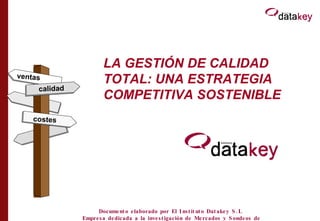 LA GESTIÓN DE CALIDAD TOTAL: UNA ESTRATEGIA COMPETITIVA SOSTENIBLE calidad costes ventas Documento elaborado por El Instituto Datakey S.L  Empresa dedicada a la investigación de Mercados y Sondeos de Opinión 