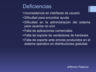Deficiencias
Inconsistencia en interfaces de usuario
Dificultad para encontrar ayuda
Dificultad en la administración del sistema
para usuarios no unix
Falta de aplicaciones comerciales
Falta de soporte de vendedores de hardware
Falta de soporte ante errores producidos en el
sistema operativo en distribuciones gratuitas
Jefferson Palacios
 