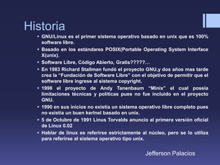 Historia
 GNU/Linux es el primer sistema operativo basado en unix que es 100%
software libre.
 Basado en los estándares POSIX(Portable Operating System Interface
X(unix).
 Software Libre, Código Abierto, Gratis?????…
 En 1983 Richard Stallman fundó el proyecto GNU,y dos años mas tarde
crea la “Fundación de Software Libre” con el objetivo de permitir que el
software libre ingrese al sistema copyright.
 1998 el proyecto de Andy Tanenbaum “Minix” el cual poseía
limitaciones técnicas y políticas pues no fue incluido en el proyecto
GNU.
 1990 en sus inicios no existía un sistema operativo libre completo pues
no existía un buen kerlnel basado en unix.
 5 de Octubre de 1991 Linus Torvalds anuncio al primera versión oficial
de Linux 0.02
 Hablar de linux es referirse estrictamente al núcleo, pero se lo utiliza
para referirse al sistema operativo tipo unix.
Jefferson Palacios
 