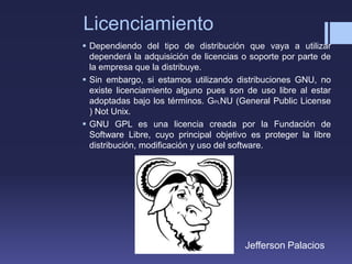 Licenciamiento
 Dependiendo del tipo de distribución que vaya a utilizar
dependerá la adquisición de licencias o soporte por parte de
la empresa que la distribuye.
 Sin embargo, si estamos utilizando distribuciones GNU, no
existe licenciamiento alguno pues son de uso libre al estar
adoptadas bajo los términos. GPLNU (General Public License
) Not Unix.
 GNU GPL es una licencia creada por la Fundación de
Software Libre, cuyo principal objetivo es proteger la libre
distribución, modificación y uso del software.
Jefferson Palacios
 