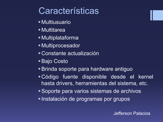 Características
Multiusuario
Multitarea
Multiplataforma
Multiprocesador
Constante actualización
Bajo Costo
Brinda soporte para hardware antiguo
Código fuente disponible desde el kernel
hasta drivers, herramientas del sistema, etc.
Soporte para varios sistemas de archivos
Instalación de programas por grupos
Jefferson Palacios
 