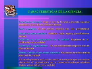 CARACTERISTICAS DE LA CIENCIA
Conocimiento Racional: Exige el uso de la razón y presenta exigencias
metódicas a través de sus elementos básicos.
Cierto o probable: No hay certeza absoluta sino sólo probabilidad.
Obtenido de matera metódica: Mediante reglas lógicasy procedimientos
técnicos.
Verificados en su confrontación con la realidad: Requieren de la
verificación con la realidad
Sistematizado orgánicamente: No son conocimientos dispersos sino un
saber ordenado
Relativo a objetos de una misma naturaleza: Pertenecen a un determinado
aspecto de la realidad
En síntesis podemos decir que la ciencia esta compuesta por un conjunto
sistemático de proposiciones que se encuentran unidas por relaciones
lógicas contrastables con la realidad
 