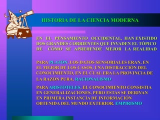 EN EL PENSAMIENTO OCCIDENTAL, HAN EXISTIDO
DOS GRANDES CORRIENTES QUE INVADEN EL TÓPICO
DE CÓMO SE APREHENDE MEJOR LA REALIDAD
PARA PLATÓN, LOS DATOS SENSORIALES ERAN, EN
EL MEJOR DE LOS CASOS, UNA DISTRACCIÓN DEL
CONOCIMIENTO, EN EL CUAL ERA LA PROVINCIA DE
LA RAZÓN PURA. RACIONALISMO
PARAARISTÓTELES, EL CONOCIMIENTO CONSISTIA
EN GENERALIZACIONES, PERO ESTAS SE DERIVAN
EN PRIMERA INSTANCIA DE INFORMACIÓN
OBTENIDA DEL MUNDO EXTERIOR. EMPIRISMO
HISTORIA DE LA CIENCIA MODERNA
 