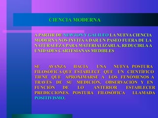 CIENCIA MODERNA
A PARTIR DE NEWTON Y GALILEO LA NUEVA CIENCIA
MODERNA NOS INVITAA DAR UN PASEO FUERA DE LA
NATURALEZA PARA MATERIALIZARLA, REDUCIRLAA
UNIDADES CARTESIANAS MEDIBLES
SE AVANZA HACIA UNA NUEVA POSTURA
FILOSÓFICA QUE ESTABLECE QUE UN CIENTÍFICO
TIENE QUE APROXIMARSE A LOS FENÓMENOS A
TRAVÉS DE SU MEDICIÓN, OBSERVACIÓN Y EN
FUNCIÓN DE LO ANTERIOR ESTABLECER
PREDICCIONES. POSTURA FILOSÓFICA LLAMADA
POSITIVISMO.
 