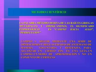METODO CIENTÍFICO
LA PALABRA MÉTODO DERIVA DE LAS RAÍCES GRIEGAS
METÁ(HACIA) Y ODOS(CAMINO), EL SIGNIFICADO
ETIMOLÓGICO ES “CAMINO HACIA ALGO”,
“PERSECUCIÓN”
CAMINO A SEGUIR MEDIANTE UNA SERIE DE
OPERACIONES Y REGLAS FIJADAS DE ANTEMANO DE
MANERA VOLUNTARIA Y REFLEXIVA, PARA
ALCANZAR UN CIERTO FIN. ES UNA GUÍA, UN
CAMINO, UN MODO DE APROXIMACIÓN Y NO UN
CONJUNTO DE CERTEZAS
 