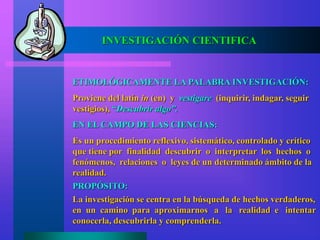 INVESTIGACIÓN CIENTIFICA
ETIMOLÓGICAMENTE LA PALABRA INVESTIGACIÓN:
Proviene del latín in (en) y vestigare (inquirir, indagar, seguir
vestigios), “Descubrir algo”.
EN EL CAMPO DE LAS CIENCIAS:
Es un procedimiento reflexivo, sistemático, controlado y crítico
que tiene por finalidad descubrir o interpretar los hechos o
fenómenos, relaciones o leyes de un determinado ámbito de la
realidad.
La investigación se centra en la búsqueda de hechos verdaderos,
en un camino para aproximarnos a la realidad e intentar
conocerla, descubrirla y comprenderla.
PROPÓSITO:
 