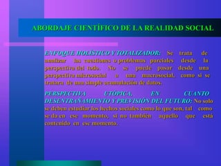 ABORDAJE CIENTÍFICO DE LA REALIDAD SOCIAL
ENFOQUE HOLÍSTICO Y TOTALIZADOR: Se trata de
analizar las cuestiones o problemas parciales desde la
perspectiva del todo. No se puede pasar desde una
perspectiva microsocial a una macrosocial, como si se
tratara de una simple acumulación de datos.
PERSPECTIVA UTÓPICA, EN CUANTO
DESENTRAÑAMIENTO Y PREVISIÓN DEL FUTURO: No solo
se deben estudiar los hechos sociales como lo que son, tal como
se da en ese momento, si no también aquello que está
contenido en ese momento.
 