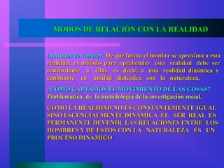 MODOS DE RELACIÓN CON LA REALIDAD
b) Modos de conocer: De que forma el hombre se aproxima a esta
realidad, el método para aprehender esta realidad debe ser
concordante a ellas, es decir, a una realidad dinámica y
cambiante en unidad dialéctica con la naturaleza,
¿CÓMO CAPTAMOS EL MOVIMIENTO DE LAS COSAS?
Problemática de la metodología de la investigación social.
COMO LA REALIDAD NO ES CONSTANTEMENTE IGUAL
SINO ESCENCIALMENTE DINÁMICA EL SER REAL ES
PERMANENTE DEVENIR, LAS RELACIONES ENTRE LOS
HOMBRES Y DE ESTOS CON LA NATURALEZA ES UN
PROCESO DINÁMICO
 