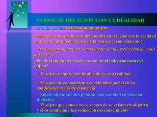 c) Modos de ser: Relación sujeto-objeto
Derivado de los problemas del hombre en relación con la realidad
aparece un problema básico de la teoría del conocimiento:
“No hay pensamiento ni conocimiento sin la exterioridad de aquel
que conoce”
¿Puede el sujeto desenvolverse con total independencia del
objeto?
El sujeto siempre está implicado en está realidad
El sujeto de conocimiento es el hombre social en las
condiciones reales de existencia
Sujeto-objeto son dos polos de una realidad en relación
dialéctica
El sujeto que conoce no se separa de su existencia objetiva
y ellos condiciona la producción del conocimiento
MODOS DE RELACIÓN CON LA REALIDAD
 