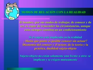 MODOS DE RELACIÓN CON LA REALIDAD
El hombre, por sus modos de trabajar, de conocer y de
ser, es capaz de trascender las circunstancias, aunque
estas siempre constituyan un condicionamiento
Si el sujeto está implicado en la realidad
¿ Hasta que punto es posible conocer sin actuar?
Dicotomía del conocer y el actuar, de la teoría y la
práctica, dualidad sujeto-objeto
Sujeto-objeto no están solamente uno frente a otro: se
implican y se exigen mutuamente
 