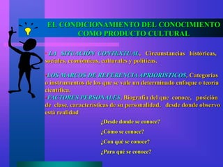 EL CONDICIONAMIENTO DEL CONOCIMIENTO
COMO PRODUCTO CULTURAL
• LA SITUACIÓN CONTEXTUAL, Circunstancias históricas,
sociales, económicas, culturales y políticas.
•LOS MARCOS DE REFERENCIA APRIORÍSTICOS, Categorías
o instrumentos de los que se vale un determinado enfoque o teoría
científica.
•FACTORES PERSONALES, Biografía del que conoce, posición
de clase, características de su personalidad, desde donde observo
está realidad
¿Desde donde se conoce?
¿Cómo se conoce?
¿Con qué se conoce?
¿Para qué se conoce?
 