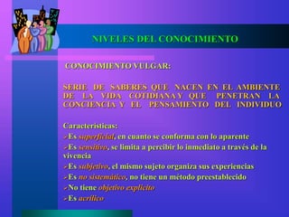 CONOCIMIENTO VULGAR:
SERIE DE SABERES QUE NACEN EN EL AMBIENTE
DE LA VIDA COTIDIANA Y QUE PENETRAN LA
CONCIENCIA Y EL PENSAMIENTO DEL INDIVIDUO
Características:
Es superficial, en cuanto se conforma con lo aparente
Es sensitivo, se limita a percibir lo inmediato a través de la
vivencia
Es subjetivo, el mismo sujeto organiza sus experiencias
Es no sistemático, no tiene un método preestablecido
No tiene objetivo explicito
Es acrílico
NIVELES DEL CONOCIMIENTO
 