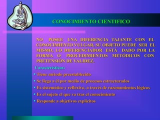 CONOCIMIENTO CIENTIFICO
NO POSEE UNA DIFERENCIA TAJANTE CON EL
CONOCIMIENTO VULGAR, SU OBJETO PUEDE SER EL
MISMO, LO DIFERENCIADOR ESTÁ DADO POR LA
FORMA O PROCEDIMIENTOS METÓDICOS CON
PRETENSIÓN DE VALIDEZ.
 Tiene método preestablecido
 Se llega a él por medio de procesos estructurados
 Es sistemático y reflexivo, a través de razonamientos lógicos
 Es el sujeto el que va tras el conocimiento
 Responde a objetivos explícitos
Características:
 