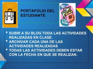 • SUBIR A SU BLOG TODA LAS ACTIVIDADES
REALIZADAS EN CLASE.
• ARCHIVAR CADA UNA DE LAS
ACTIVIDADES REALIZADAS
• TODAS LAS ACTIVIDADES DEBEN ESTAR
CON LA FECHA EN QUE SE REALIZAN.
PORTAFOLIO DEL
ESTUDIANTE
 