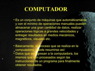 COMPUTADOR
• Es un conjunto de máquinas que automáticamente
  y con el mínimo de operaciones manuales pueden
  almacenar una gran cantidad de datos, realizar
  operaciones lógicas a grandes velocidades y
  entregar resultados en medios mecánicos,
  magnéticos, visuales etc.

• Básicamente, el proceso que se realiza en la
  computadora, puede resumirse así:
• Datos que se ingresan a la computadora, los
  mismos que son procesados según las
  instrucciones de un programa para finalmente
  obtener resultados.
 