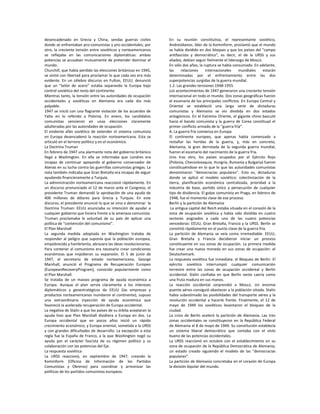 desencadenado en Grecia y China, sendas guerras civiles            En su reunión constitutiva, el representante soviético,
donde se enfrentaban pro-comunistas y pro-occidentales; por        AndreiJdanov, líder de la Kominform, proclamó que el mundo
otro, la creciente tensión entre soviéticos y norteamericanos      se había dividido en dos bloques y que los países del "campo
se reflejaba en las comunicaciones diplomáticas: ambas             antifascista y democrático", es decir, el de la URSS y sus
potencias se acusaban mutuamente de pretender dominar el           aliados, debían seguir fielmente el liderazgo de Moscú.
mundo.                                                             En sólo dos años, la ruptura se había consumado. En adelante,
Churchill, que había perdido las elecciones británicas en 1945,    las     relaciones     internacionales    mundiales     estarán
se sintió con libertad para proclamar lo que cada vez era más      determinadas por el enfrentamiento entre las dos
evidente. En un célebre discurso en Fulton, EEUU, denunció         superpotencias surgidas de la guerra mundial.
que un “telón de acero” estaba separando la Europa bajo            1.2. Las grandes tensiones 1948-1955
control soviético del resto del continente.                        Los acontecimientos de 1947 generaron una creciente tensión
Mientras tanto, la tensión entre las autoridades de ocupación      internacional en todo el mundo. Dos zonas geográficas fueron
occidentales y soviéticas en Alemania era cada día más             el escenario de los principales conflictos. En Europa Central y
palpable.                                                          Oriental se estableció una larga serie de dictaduras
1947 se inició con una flagrante violación de los acuerdos de      comunistas y Alemania se vio dividida en dos estados
Yalta en lo referido a Polonia. En enero, los candidatos           antagónicos. En el Extremo Oriente, el gigante chino basculó
comunistas vencieron en unas elecciones claramente                 hacia el bando comunista y la guerra de Corea constituyó el
adulteradas por las autoridades de ocupación.                      primer conflicto armado de la “guerra fría”.
El evidente afán soviético de extender el sistema comunista        A. La guerra fría comienza en Europa
en Europa desencadenó la reacción norteamericana. Esta se          El continente europeo, que apenas había comenzado a
articuló en el terreno político y en el económico.                 restañar las heridas de la guerra, y, más en concreto,
La Doctrina Truman                                                 Alemania, la gran derrotada de la segunda guerra mundial,
En febrero de 1947 una alarmante nota del gobierno británico       fueron el escenario del nacimiento de la guerra fría.
llegó a Washington. En ella se informaba que Londres era           Uno tras otro, los países ocupados por el Ejército Rojo
incapaz de continuar apoyando al gobierno conservador de           (Polonia, Checoslovaquia, Hungría, Rumania y Bulgaria) fueron
Atenas en su lucha contra las guerrillas comunistas griegas. La    constituyéndose en lo que lo que las autoridades comunistas
nota también indicaba que Gran Bretaña era incapaz de seguir       denominaron "democracias populares". Esto es, dictaduras
ayudando financieramente a Turquía.                                donde se aplicó el modelo soviético: colectivización de la
La administración norteamericana reaccionó rápidamente. En         tierra, planificación económica centralizada, prioridad a la
un discurso pronunciado el 12 de marzo ante el Congreso, el        industria de base, partido único y persecución de cualquier
presidente Truman demandó la aprobación de una ayuda de            tipo de disidencia. El golpe comunista en Praga, en febrero de
400 millones de dólares para Grecia y Turquía. En este             1948, fue el momento clave de ese proceso.
discurso, el presidente enunció lo que se vino a denominar la      Berlín y la partición de Alemania
Doctrina Truman: EEUU anunciaba su intención de ayudar a            La antigua capital del Reich estaba situada en el corazón de la
cualquier gobierno que hiciera frente a la amenaza comunista.      zona de ocupación soviética y había sido dividida en cuatro
Truman proclamaba la voluntad de su país de aplicar una            sectores asignados a cada una de las cuatro potencias
política de “contención del comunismo”.                            vencedoras: EEUU, Gran Bretaña, Francia y la URSS. Berlín se
El Plan Marshall                                                   convirtió rápidamente en el punto clave de la guerra fría.
La segunda medida adoptada en Washington trataba de                La partición de Alemania se veía como irremediable. EEUU,
responder al peligro que suponía que la población europea,         Gran Bretaña y Francia decidieron iniciar un proceso
empobrecida y hambrienta, abrazara las ideas revolucionarias.      constituyente en sus zonas de ocupación. La primera medida
Para contener al comunismo era necesario crear condiciones         fue crear una nueva moneda en sus zonas de ocupación: el
económicas que impidieran su expansión. El 5 de junio de           Deutschemark.
1947, el secretario de estado norteamericano, George               La respuesta soviética fue inmediata: el Bloqueo de Berlín. El
Marshall, anunció el Programa de Recuperación Europeo              ejército soviético interrumpió cualquier comunicación
(EuropeanRecoveryProgram), conocido popularmente como              terrestre entre las zonas de ocupación occidental y Berlín
el Plan Marshall.                                                  occidental. Stalin confiaba en que Berlín oeste caería como
Se trataba de un masivo programa de ayuda económica a              una fruta madura en sus manos.
Europa. Aunque el plan servía claramente a los intereses           La reacción occidental sorprendió a Moscú. Un enorme
diplomáticos y geoestratégicos de EEUU (las empresas y             puente aéreo consiguió abastecer a la población sitiada. Stalin
productos norteamericanos inundaron el continente), supuso         había subestimado las posibilidades del transporte aéreo y la
una extraordinaria inyección de ayuda económica que                resolución occidental a hacerle frente. Finalmente, el 12 de
favoreció la acelerada recuperación de Europa occidental.          mayo de 1949 los soviéticos levantaron el bloqueo de la
La negativa de Stalin a que los países de su órbita aceptaran la   ciudad.
ayuda hizo que Plan Marshall dividiera a Europa en dos. La         La crisis de Berlín aceleró la partición de Alemania. Las tres
Europa occidental que en pocos años inició un rápido               zonas occidentales se constituyeron en la República Federal
crecimiento económico, y Europa oriental, sometida a la URSS       de Alemania el 8 de mayo de 1949. Su constitución establecía
y con grandes dificultades de desarrollo. La excepción a esta      un sistema liberal democrático que contaba con el visto
regla fue la España de Franco, a la que Washington negó su         bueno de las potencias occidentales.
ayuda por el carácter fascista de su régimen político y su         La URSS reaccionó en octubre con el establecimiento en su
colaboración con las potencias del Eje.                            zona de ocupación de la República Democrática de Alemania,
La respuesta soviética                                             un estado creado siguiendo el modelo de las "democracias
La URSS reaccionó, en septiembre de 1947, creando la               populares".
Kominform (Oficina de Información de los Partidos                  La partición de Alemania concretaba en el corazón de Europa
Comunistas y Obreros) para coordinar y armonizar las               la división bipolar del mundo.
políticas de los partidos comunistas europeos.
 