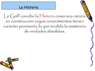 Le Goff concibe la Historia como una ciencia
en construcción cuyos conocimientos tienen
carácter provisorio, lo que invalida la existencia
de verdades absolutas.
La HistoriaLa Historia
 