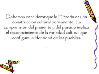 Debemos considerar que la Historia es una
construcción cultural permanente. La
comprensión del presente y del pasado implica
el reconocimiento de la variedad cultural que
configura la identidad de los pueblos.
.
 