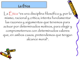 La Ética “es una disciplina filosófica y, por lo
mismo, racional y crítica; intenta fundamentar
las razones y argumentos que tenemos para
actuar por determinados motivos, para elegir y
comprometernos con determinados valores
que, en ambos casos, pretendemos que tengan
alcance moral”.
La ÉticaLa Ética
 