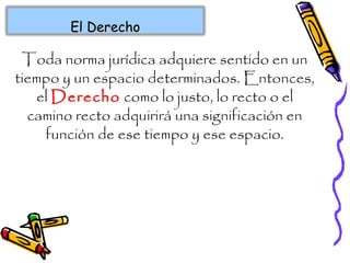 Toda norma jurídica adquiere sentido en un
tiempo y un espacio determinados. Entonces,
el Derecho como lo justo, lo recto o el
camino recto adquirirá una significación en
función de ese tiempo y ese espacio.
El DerechoEl Derecho
 