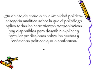 Su objeto de estudio es la «realidad política»,
categoría analítica sobre la que el politólogo
aplica todas las herramientas metodológicas
hoy disponibles para describir, explicar y
formular predicciones sobre los hechos y
fenómenos políticos que la conforman.
.
 