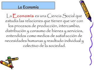 La Economía es una Ciencia Social que
estudia las relaciones que tienen que ver con
los procesos de producción, intercambio,
distribución y consumo de bienes y servicios,
entendidos como medios de satisfacción de
necesidades humanas y resultado individual y
colectivo de la sociedad.
La EconomíaLa Economía
 