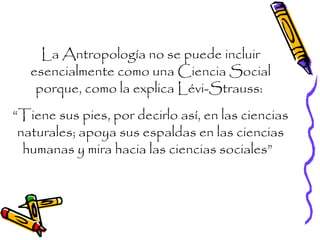 La Antropología no se puede incluir
esencialmente como una Ciencia Social
porque, como la explica Lévi-Strauss:
“Tiene sus pies, por decirlo así, en las ciencias
naturales; apoya sus espaldas en las ciencias
humanas y mira hacia las ciencias sociales”
 