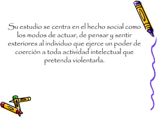Su estudio se centra en el hecho social como
los modos de actuar, de pensar y sentir
exteriores al individuo que ejerce un poder de
coerción a toda actividad intelectual que
pretenda violentarla.
 