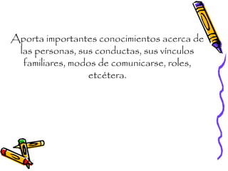 Aporta importantes conocimientos acerca de
las personas, sus conductas, sus vínculos
familiares, modos de comunicarse, roles,
etcétera.
 