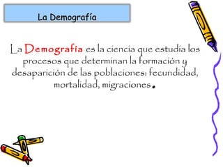 La Demografía es la ciencia que estudia los
procesos que determinan la formación y
desaparición de las poblaciones: fecundidad,
mortalidad, migraciones.
La DemografíaLa Demografía
 