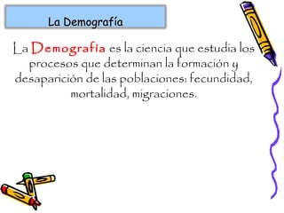 La Demografía es la ciencia que estudia los
procesos que determinan la formación y
desaparición de las poblaciones: fecundidad,
mortalidad, migraciones.
La DemografíaLa Demografía
 