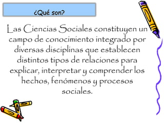 ¿Qué son?¿Qué son?
Las Ciencias Sociales constituyen un
campo de conocimiento integrado por
diversas disciplinas que establecen
distintos tipos de relaciones para
explicar, interpretar y comprender los
hechos, fenómenos y procesos
sociales.
 