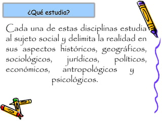 ¿Qué estudia?¿Qué estudia?
Cada una de estas disciplinas estudia
al sujeto social y delimita la realidad en
sus aspectos históricos, geográficos,
sociológicos, jurídicos, políticos,
económicos, antropológicos y
psicológicos.
 