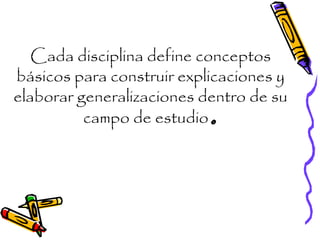 Cada disciplina define conceptos
básicos para construir explicaciones y
elaborar generalizaciones dentro de su
campo de estudio.
 